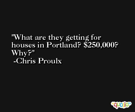 What are they getting for houses in Portland? $250,000? Why? -Chris Proulx