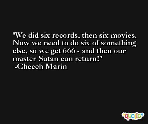 We did six records, then six movies. Now we need to do six of something else, so we get 666 - and then our master Satan can return! -Cheech Marin