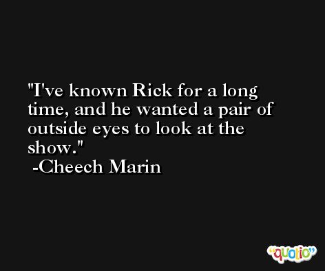 I've known Rick for a long time, and he wanted a pair of outside eyes to look at the show. -Cheech Marin