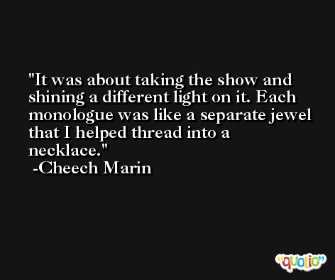 It was about taking the show and shining a different light on it. Each monologue was like a separate jewel that I helped thread into a necklace. -Cheech Marin