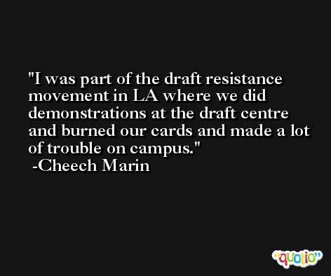 I was part of the draft resistance movement in LA where we did demonstrations at the draft centre and burned our cards and made a lot of trouble on campus. -Cheech Marin