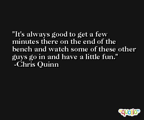 It's always good to get a few minutes there on the end of the bench and watch some of these other guys go in and have a little fun. -Chris Quinn