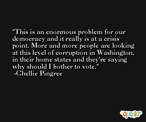 This is an enormous problem for our democracy and it really is at a crisis point. More and more people are looking at this level of corruption in Washington, in their home states and they're saying why should I bother to vote. -Chellie Pingree