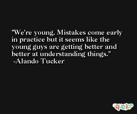 We're young. Mistakes come early in practice but it seems like the young guys are getting better and better at understanding things. -Alando Tucker