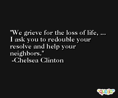 We grieve for the loss of life, ... I ask you to redouble your resolve and help your neighbors. -Chelsea Clinton