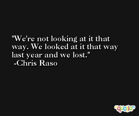 We're not looking at it that way. We looked at it that way last year and we lost. -Chris Raso