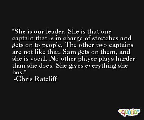 She is our leader. She is that one captain that is in charge of stretches and gets on to people. The other two captains are not like that. Sam gets on them, and she is vocal. No other player plays harder than she does. She gives everything she has. -Chris Ratcliff
