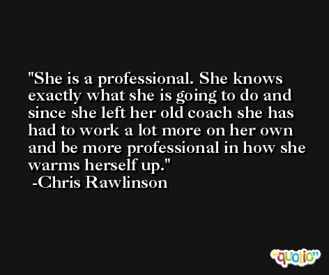 She is a professional. She knows exactly what she is going to do and since she left her old coach she has had to work a lot more on her own and be more professional in how she warms herself up. -Chris Rawlinson