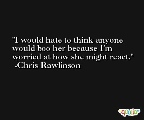 I would hate to think anyone would boo her because I'm worried at how she might react. -Chris Rawlinson