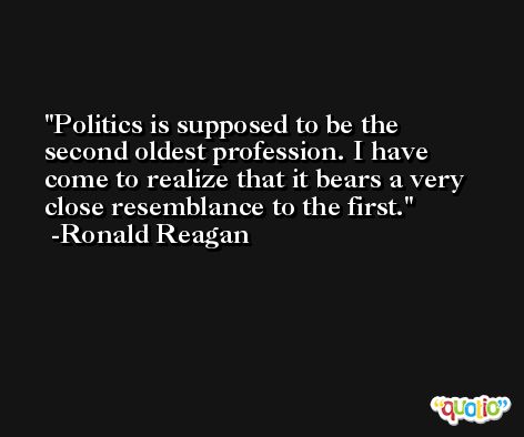 Politics is supposed to be the second oldest profession. I have come to realize that it bears a very close resemblance to the first. -Ronald Reagan