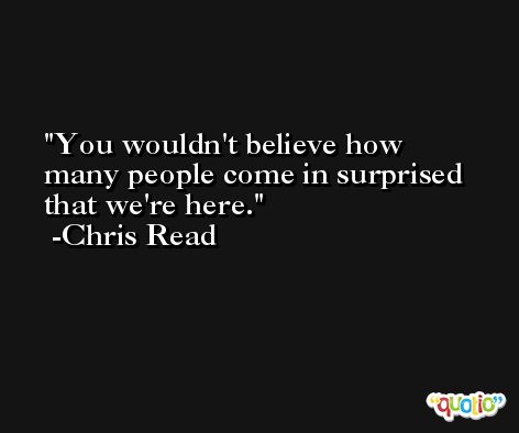 You wouldn't believe how many people come in surprised that we're here. -Chris Read