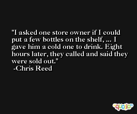 I asked one store owner if I could put a few bottles on the shelf, ... I gave him a cold one to drink. Eight hours later, they called and said they were sold out. -Chris Reed