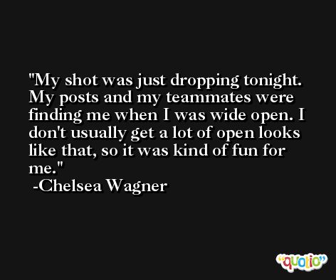 My shot was just dropping tonight. My posts and my teammates were finding me when I was wide open. I don't usually get a lot of open looks like that, so it was kind of fun for me. -Chelsea Wagner