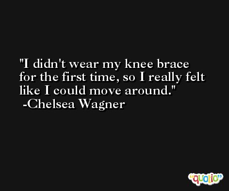 I didn't wear my knee brace for the first time, so I really felt like I could move around. -Chelsea Wagner