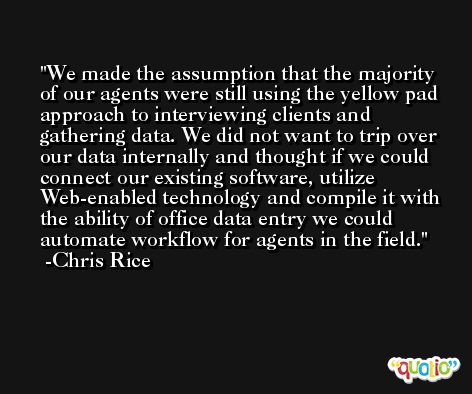 We made the assumption that the majority of our agents were still using the yellow pad approach to interviewing clients and gathering data. We did not want to trip over our data internally and thought if we could connect our existing software, utilize Web-enabled technology and compile it with the ability of office data entry we could automate workflow for agents in the field. -Chris Rice