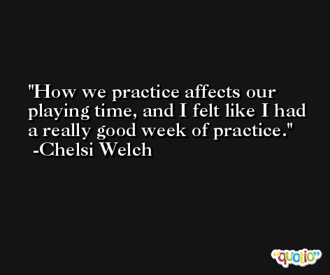 How we practice affects our playing time, and I felt like I had a really good week of practice. -Chelsi Welch