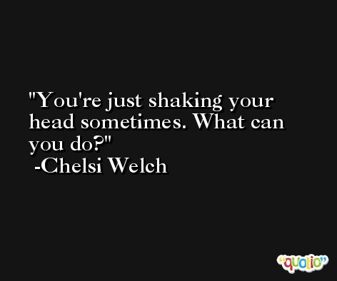 You're just shaking your head sometimes. What can you do? -Chelsi Welch
