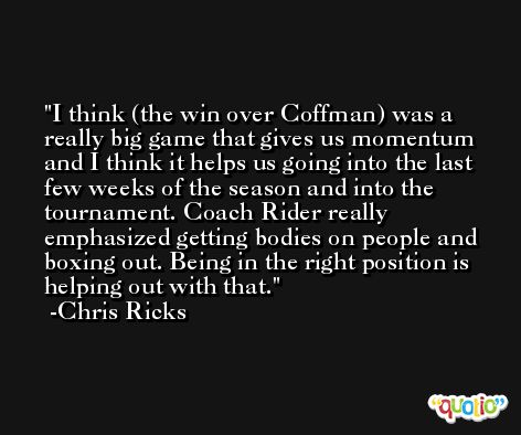 I think (the win over Coffman) was a really big game that gives us momentum and I think it helps us going into the last few weeks of the season and into the tournament. Coach Rider really emphasized getting bodies on people and boxing out. Being in the right position is helping out with that. -Chris Ricks