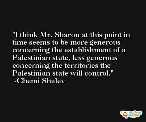 I think Mr. Sharon at this point in time seems to be more generous concerning the establishment of a Palestinian state, less generous concerning the territories the Palestinian state will control. -Chemi Shalev