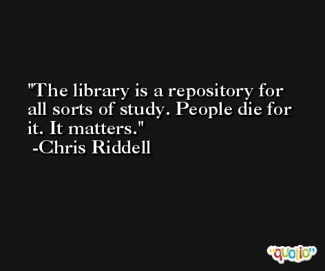 The library is a repository for all sorts of study. People die for it. It matters. -Chris Riddell