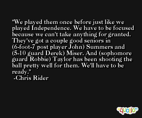 We played them once before just like we played Independence. We have to be focused because we can't take anything for granted. They've got a couple good seniors in (6-foot-7 post player John) Summers and (5-10 guard Derek) Miser. And (sophomore guard Robbie) Taylor has been shooting the ball pretty well for them. We'll have to be ready. -Chris Rider