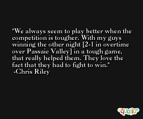 We always seem to play better when the competition is tougher. With my guys winning the other night [2-1 in overtime over Passaic Valley] in a tough game, that really helped them. They love the fact that they had to fight to win. -Chris Riley