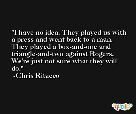 I have no idea. They played us with a press and went back to a man. They played a box-and-one and triangle-and-two against Rogers. We're just not sure what they will do. -Chris Ritacco