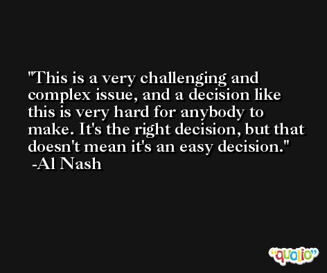 This is a very challenging and complex issue, and a decision like this is very hard for anybody to make. It's the right decision, but that doesn't mean it's an easy decision. -Al Nash