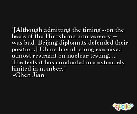 [Although admitting the timing --on the heels of the Hiroshima anniversary -- was bad, Beijing diplomats defended their position.] China has all along exercised utmost restraint on nuclear testing, ... The tests it has conducted are extremely limited in number. -Chen Jian