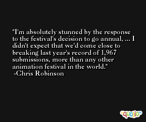 I'm absolutely stunned by the response to the festival's decision to go annual, ... I didn't expect that we'd come close to breaking last year's record of 1,967 submissions, more than any other animation festival in the world. -Chris Robinson