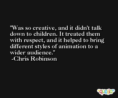 Was so creative, and it didn't talk down to children. It treated them with respect, and it helped to bring different styles of animation to a wider audience. -Chris Robinson