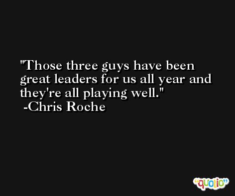 Those three guys have been great leaders for us all year and they're all playing well. -Chris Roche