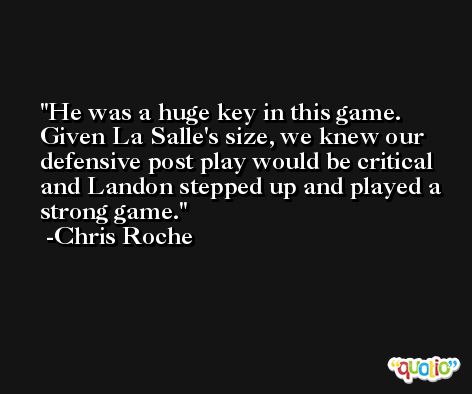 He was a huge key in this game. Given La Salle's size, we knew our defensive post play would be critical and Landon stepped up and played a strong game. -Chris Roche