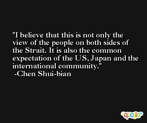 I believe that this is not only the view of the people on both sides of the Strait. It is also the common expectation of the US, Japan and the international community. -Chen Shui-bian