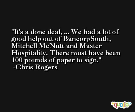 It's a done deal, ... We had a lot of good help out of BancorpSouth, Mitchell McNutt and Master Hospitality. There must have been 100 pounds of paper to sign. -Chris Rogers