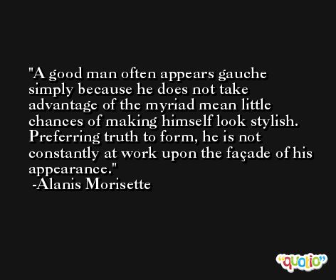 A good man often appears gauche simply because he does not take advantage of the myriad mean little chances of making himself look stylish. Preferring truth to form, he is not constantly at work upon the façade of his appearance. -Alanis Morisette