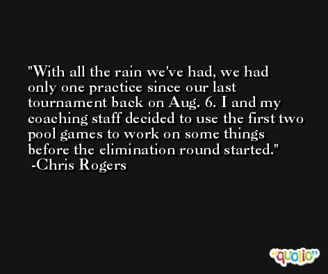 With all the rain we've had, we had only one practice since our last tournament back on Aug. 6. I and my coaching staff decided to use the first two pool games to work on some things before the elimination round started. -Chris Rogers