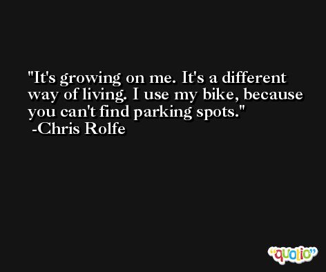 It's growing on me. It's a different way of living. I use my bike, because you can't find parking spots. -Chris Rolfe