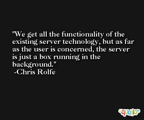 We get all the functionality of the existing server technology, but as far as the user is concerned, the server is just a box running in the background. -Chris Rolfe