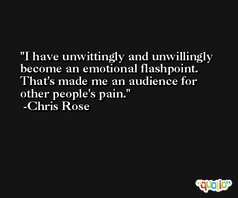 I have unwittingly and unwillingly become an emotional flashpoint. That's made me an audience for other people's pain. -Chris Rose