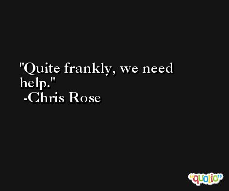Quite frankly, we need help. -Chris Rose