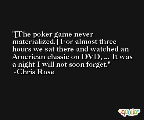 [The poker game never materialized.] For almost three hours we sat there and watched an American classic on DVD, ... It was a night I will not soon forget. -Chris Rose