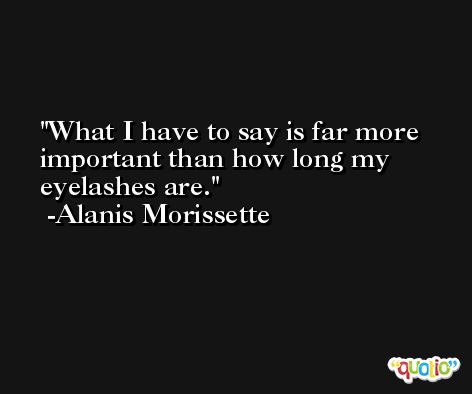 What I have to say is far more important than how long my eyelashes are. -Alanis Morissette