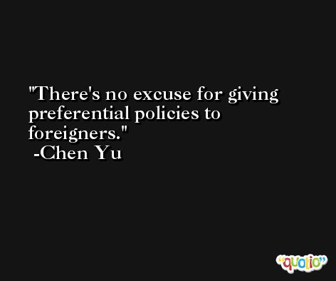 There's no excuse for giving preferential policies to foreigners. -Chen Yu
