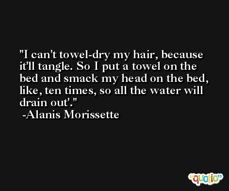 I can't towel-dry my hair, because it'll tangle. So I put a towel on the bed and smack my head on the bed, like, ten times, so all the water will drain out'. -Alanis Morissette