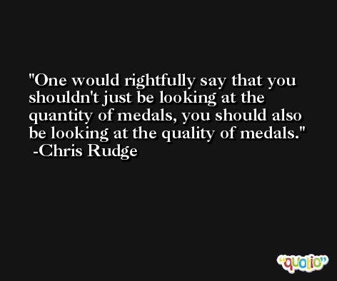 One would rightfully say that you shouldn't just be looking at the quantity of medals, you should also be looking at the quality of medals. -Chris Rudge