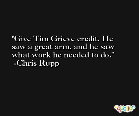 Give Tim Grieve credit. He saw a great arm, and he saw what work he needed to do. -Chris Rupp