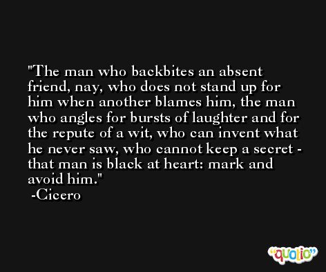 The man who backbites an absent friend, nay, who does not stand up for him when another blames him, the man who angles for bursts of laughter and for the repute of a wit, who can invent what he never saw, who cannot keep a secret - that man is black at heart: mark and avoid him. -Cicero