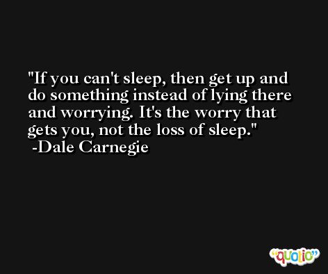 If you can't sleep, then get up and do something instead of lying there and worrying. It's the worry that gets you, not the loss of sleep. -Dale Carnegie