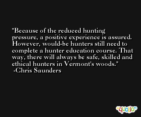 Because of the reduced hunting pressure, a positive experience is assured. However, would-be hunters still need to complete a hunter education course. That way, there will always be safe, skilled and ethical hunters in Vermont's woods. -Chris Saunders